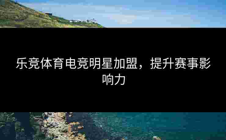 乐竞体育电竞明星加盟,提升赛事影响力 乐竞体育电竞明星加盟,提升赛事影响力