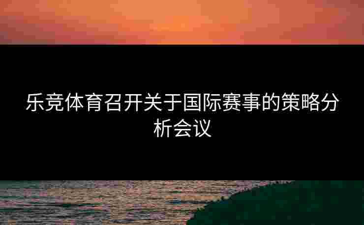 乐竞体育召开关于国际赛事的策略分析会议