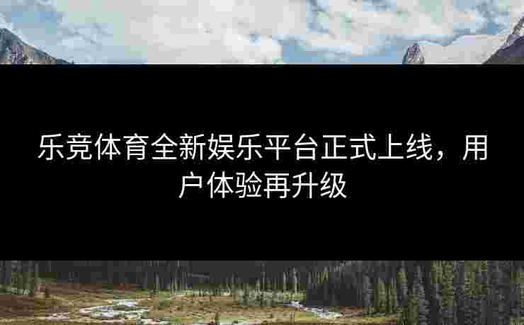 乐竞体育全新娱乐平台正式上线,用户体验再升级 乐竞体育全新娱乐平台正式上线,用户体验再升级