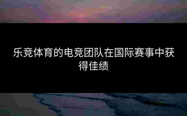 乐竞体育的电竞团队在国际赛事中获得佳绩 乐竞体育的电竞团队在国际赛事中获得佳绩