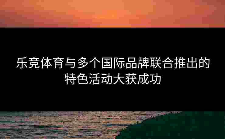 乐竞体育与多个国际品牌联合推出的特色活动大获成功