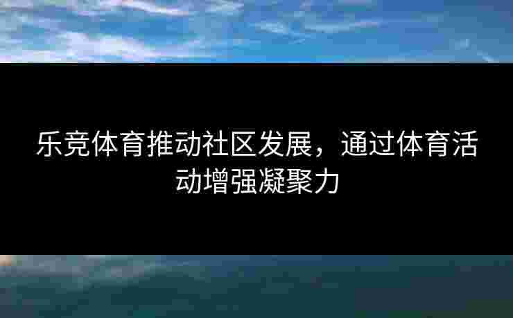 乐竞体育推动社区发展，通过体育活动增强凝聚力