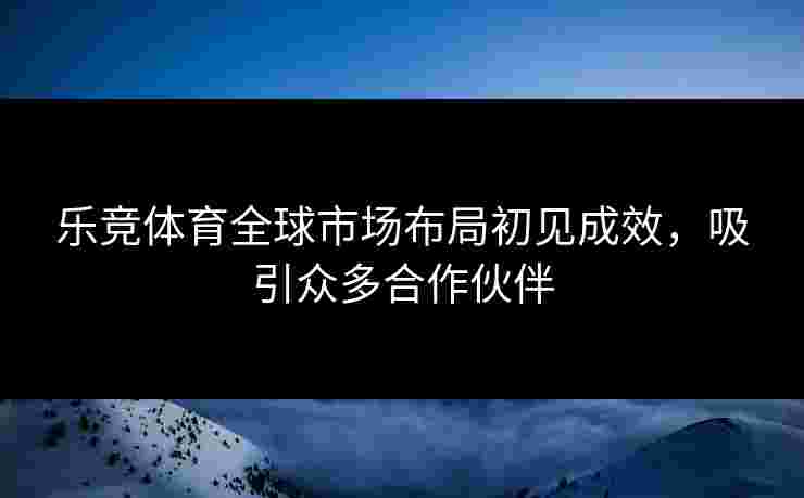 乐竞体育全球市场布局初见成效，吸引众多合作伙伴