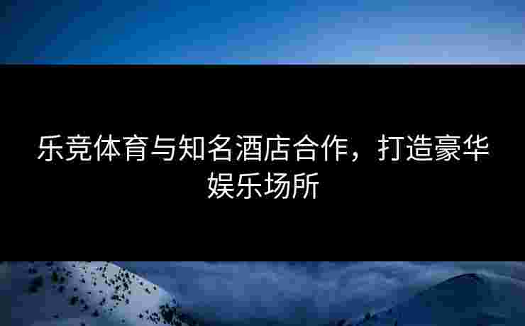 乐竞体育与知名酒店合作，打造豪华娱乐场所