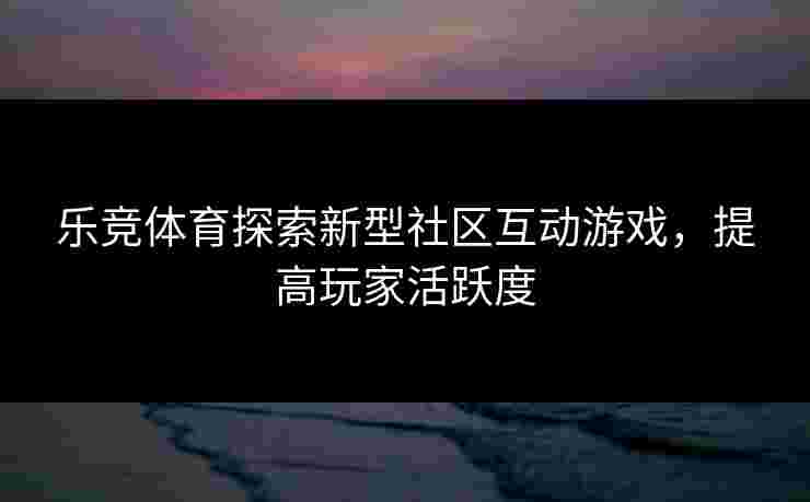 乐竞体育探索新型社区互动游戏，提高玩家活跃度