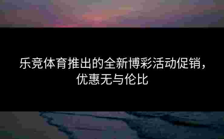 乐竞体育推出的全新博彩活动促销，优惠无与伦比