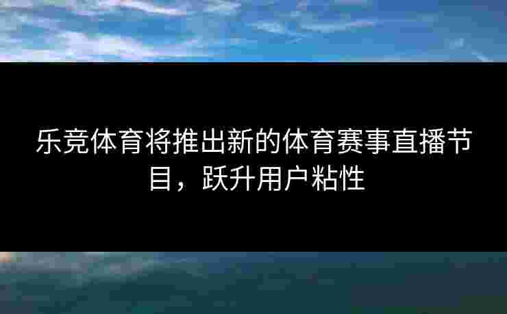 乐竞体育将推出新的体育赛事直播节目，跃升用户粘性