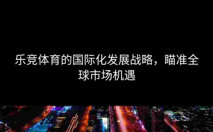 乐竞体育的国际化发展战略，瞄准全球市场机遇