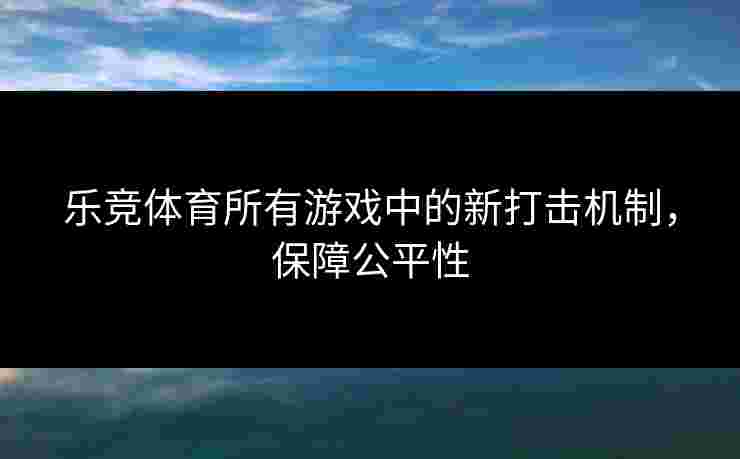 乐竞体育所有游戏中的新打击机制,保障公平性 乐竞体育所有游戏中的新打击机制,保障公平性