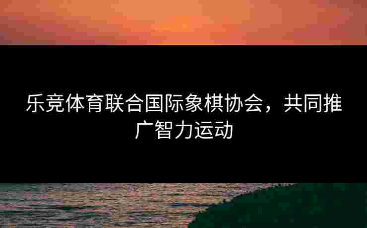 乐竞体育联合国际象棋协会，共同推广智力运动