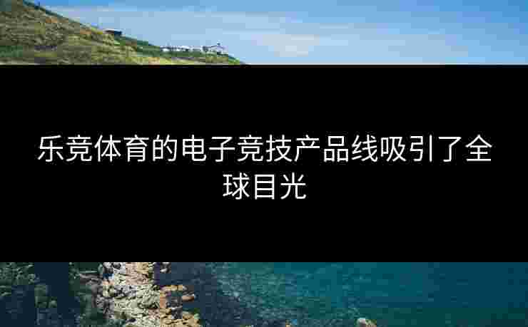 乐竞体育的电子竞技产品线吸引了全球目光
