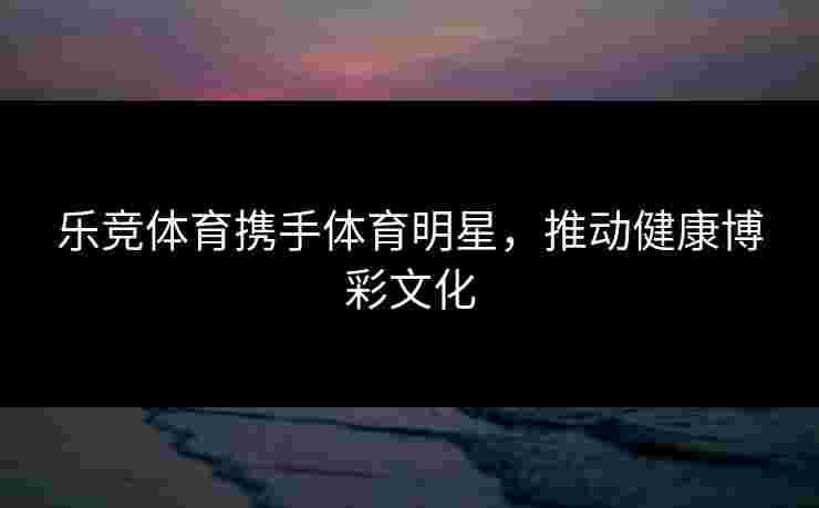 乐竞体育携手体育明星，推动健康博彩文化