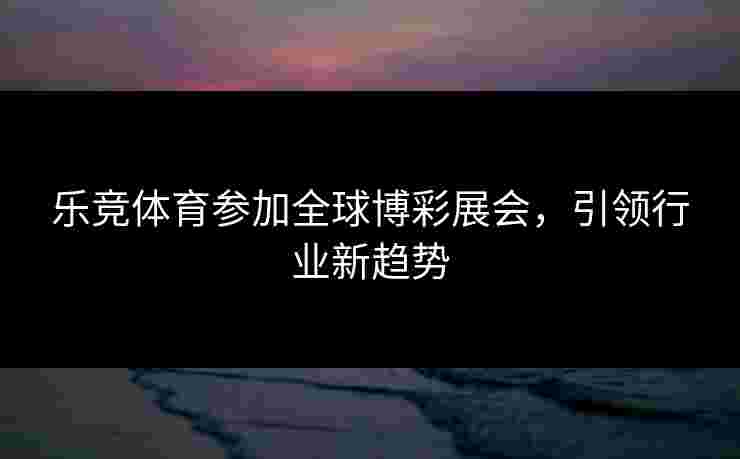 乐竞体育参加全球博彩展会，引领行业新趋势