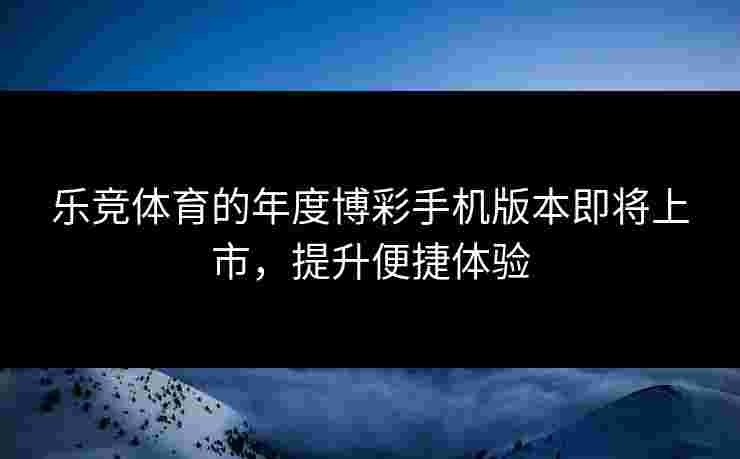 乐竞体育的年度博彩手机版本即将上市，提升便捷体验