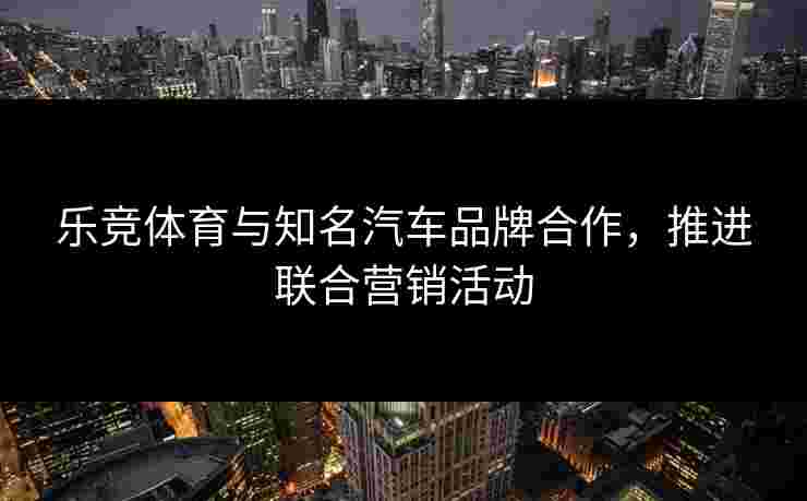 乐竞体育与知名汽车品牌合作，推进联合营销活动