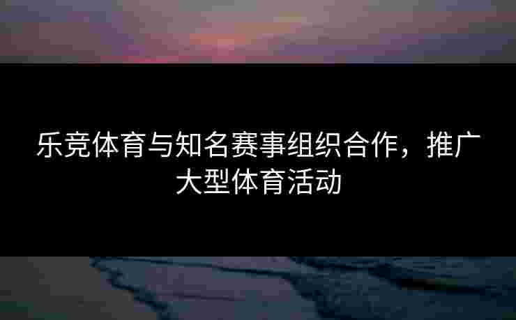 乐竞体育与知名赛事组织合作，推广大型体育活动