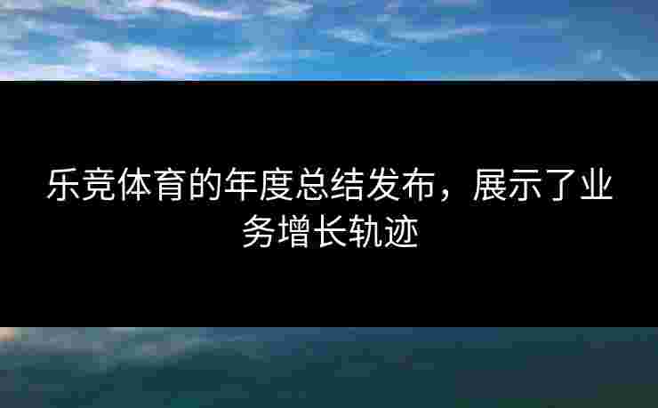 乐竞体育的年度总结发布，展示了业务增长轨迹