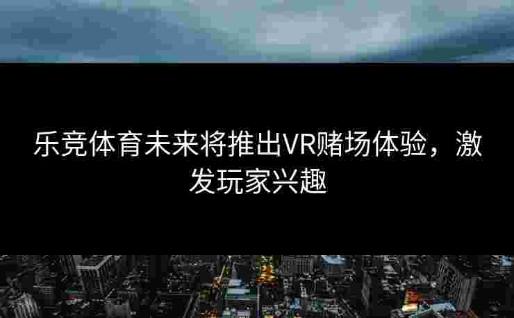 乐竞体育未来将推出VR赌场体验，激发玩家兴趣