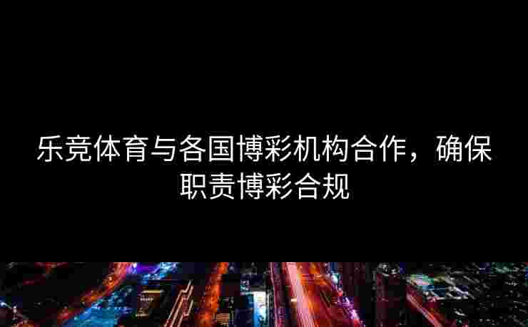 乐竞体育与各国博彩机构合作,确保职责博彩合规 乐竞体育与各国博彩机构合作,确保职责博彩合规