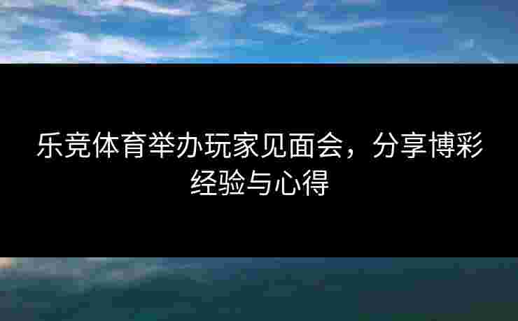 乐竞体育举办玩家见面会，分享博彩经验与心得