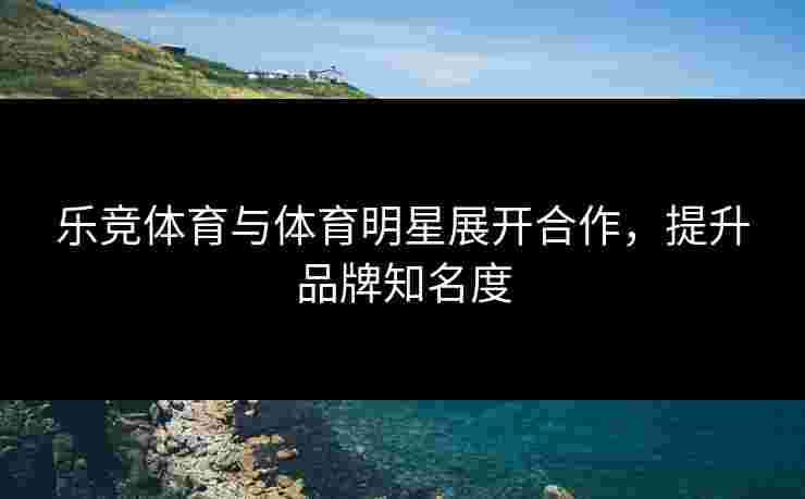 乐竞体育与体育明星展开合作,提升品牌知名度 乐竞体育与体育明星展开合作,提升品牌知名度