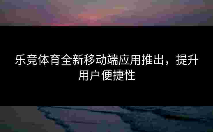乐竞体育全新移动端应用推出，提升用户便捷性