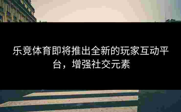 乐竞体育即将推出全新的玩家互动平台，增强社交元素