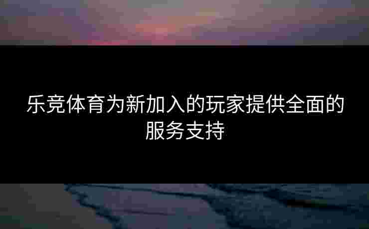 乐竞体育为新加入的玩家提供全面的服务支持 乐竞体育为新加入的玩家提供全面的服务支持