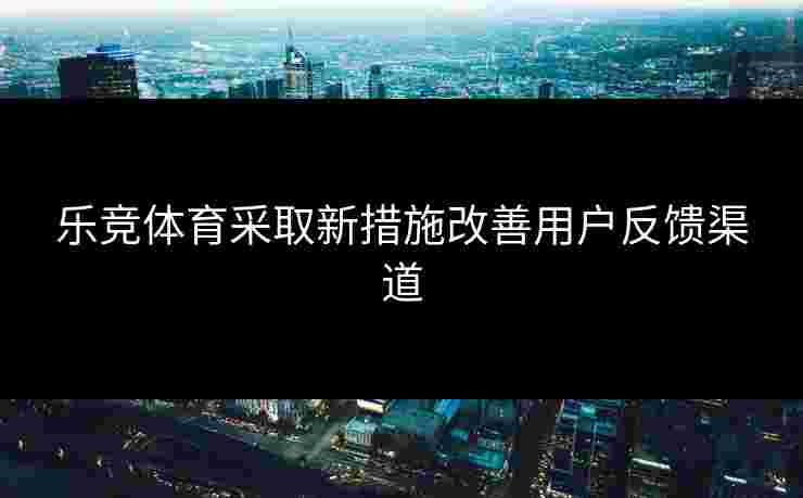 乐竞体育采取新措施改善用户反馈渠道