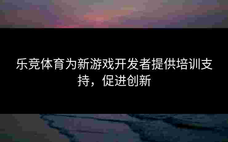 乐竞体育为新游戏开发者提供培训支持,促进创新 乐竞体育为新游戏开发者提供培训支持,促进创新