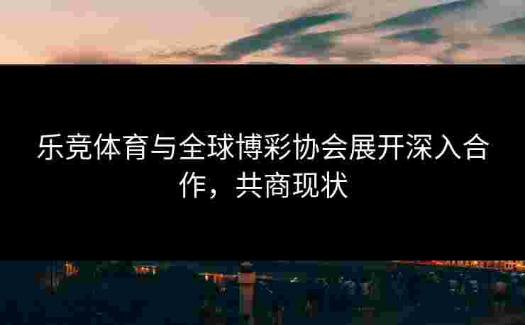 乐竞体育与全球博彩协会展开深入合作，共商现状