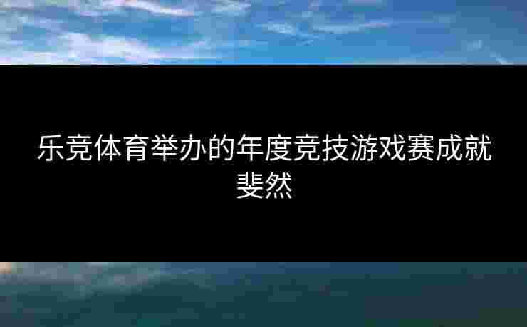 乐竞体育举办的年度竞技游戏赛成就斐然