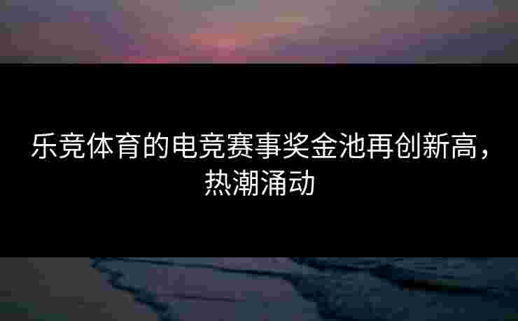 乐竞体育的电竞赛事奖金池再创新高，热潮涌动