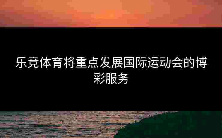 乐竞体育将重点发展国际运动会的博彩服务 乐竞体育将重点发展国际运动会的博彩服务