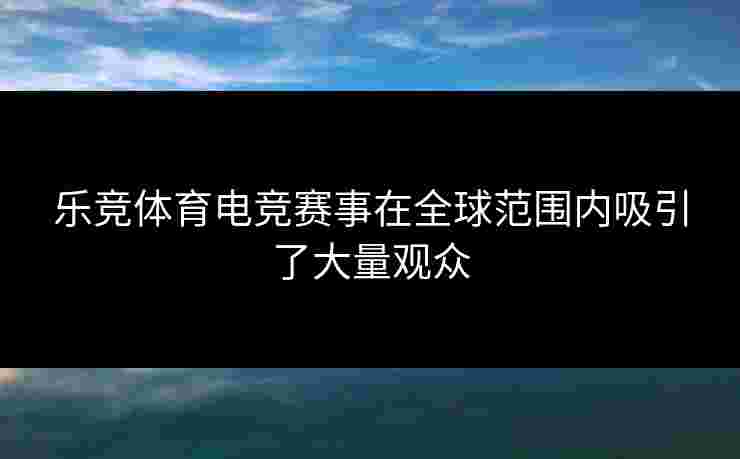 乐竞体育电竞赛事在全球范围内吸引了大量观众