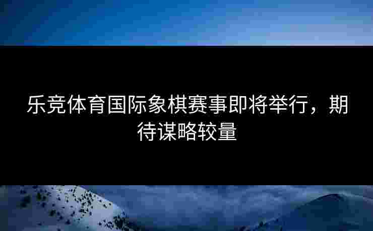 乐竞体育国际象棋赛事即将举行,期待谋略较量 乐竞体育国际象棋赛事即将举行,期待谋略较量