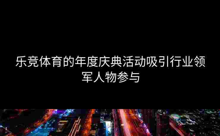 乐竞体育的年度庆典活动吸引行业领军人物参与