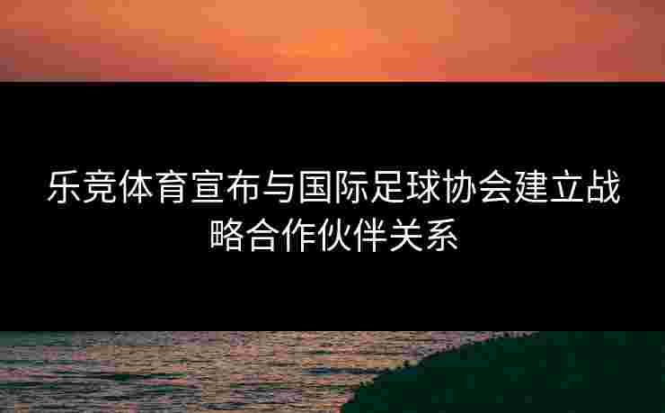 乐竞体育宣布与国际足球协会建立战略合作伙伴关系 乐竞体育宣布与国际足球协会建立战略合作伙伴关系