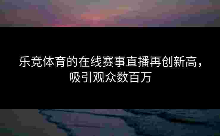 乐竞体育的在线赛事直播再创新高，吸引观众数百万
