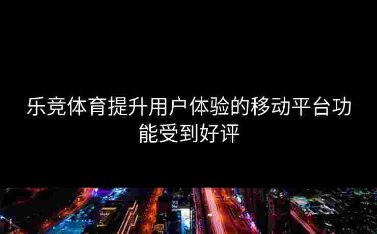 乐竞体育提升用户体验的移动平台功能受到好评