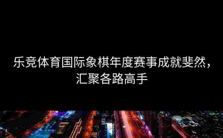乐竞体育国际象棋年度赛事成就斐然，汇聚各路高手