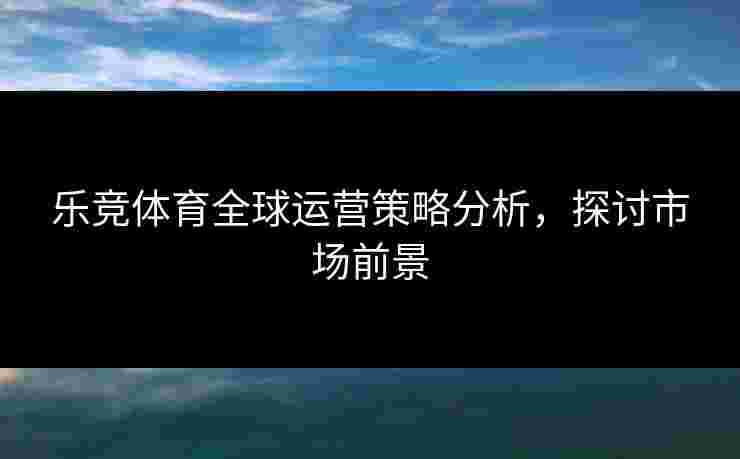 乐竞体育全球运营策略分析，探讨市场前景