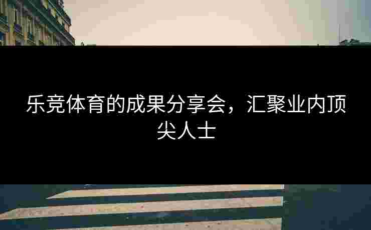 乐竞体育的成果分享会，汇聚业内顶尖人士