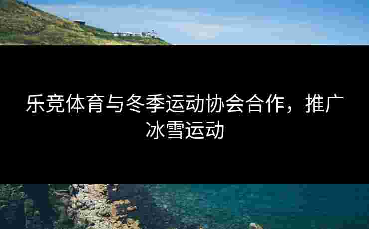 乐竞体育与冬季运动协会合作，推广冰雪运动
