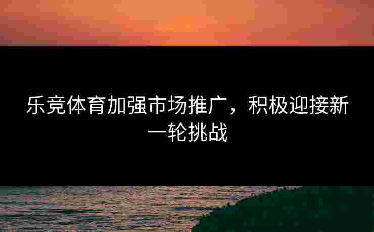 乐竞体育加强市场推广，积极迎接新一轮挑战