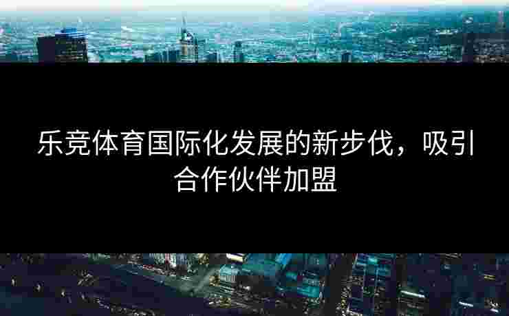 乐竞体育国际化发展的新步伐，吸引合作伙伴加盟