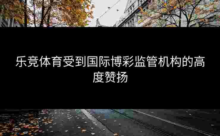 乐竞体育受到国际博彩监管机构的高度赞扬