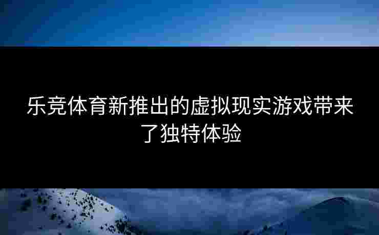 乐竞体育新推出的虚拟现实游戏带来了独特体验